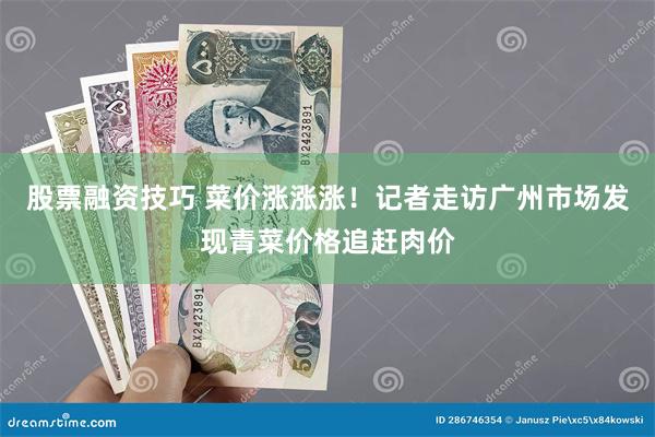 股票融资技巧 菜价涨涨涨！记者走访广州市场发现青菜价格追赶肉价