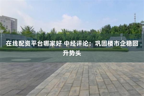 在线配资平台哪家好 中经评论：巩固楼市企稳回升势头