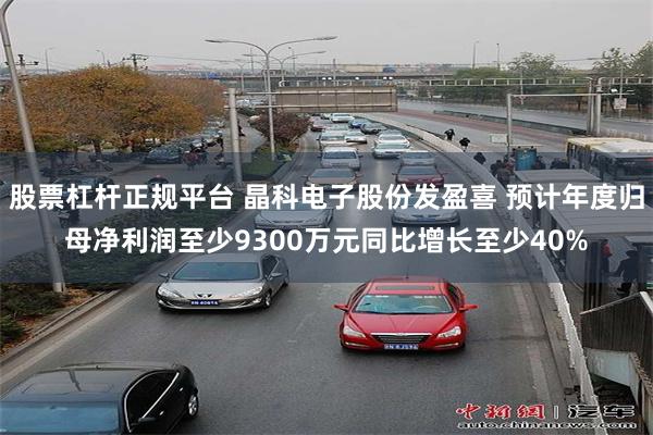 股票杠杆正规平台 晶科电子股份发盈喜 预计年度归母净利润至少9300万元同比增长至少40%