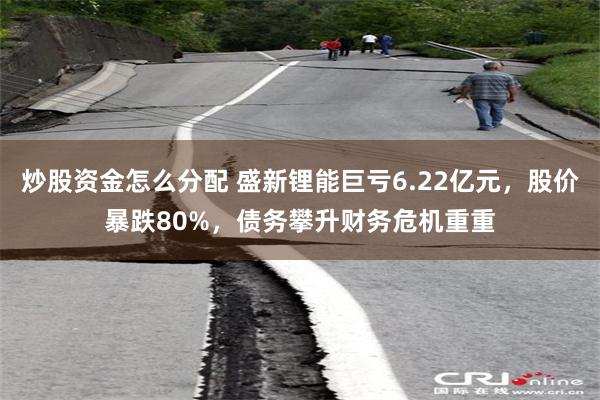 炒股资金怎么分配 盛新锂能巨亏6.22亿元，股价暴跌80%，债务攀升财务危机重重