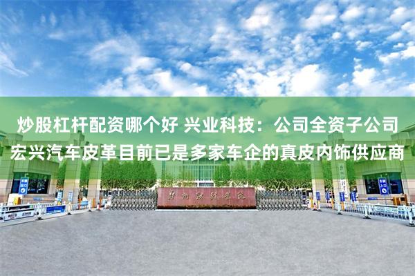 炒股杠杆配资哪个好 兴业科技：公司全资子公司宏兴汽车皮革目前已是多家车企的真皮内饰供应商