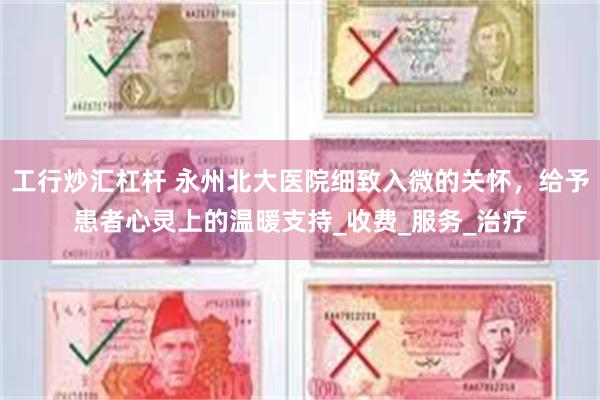工行炒汇杠杆 永州北大医院细致入微的关怀，给予患者心灵上的温暖支持_收费_服务_治疗
