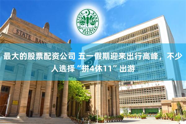 最大的股票配资公司 五一假期迎来出行高峰，不少人选择“拼4休11”出游