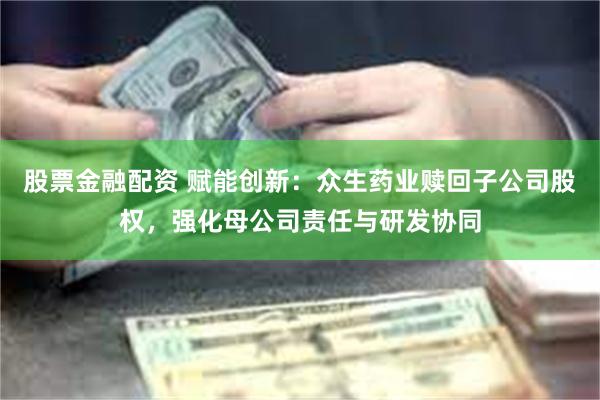 股票金融配资 赋能创新：众生药业赎回子公司股权，强化母公司责任与研发协同