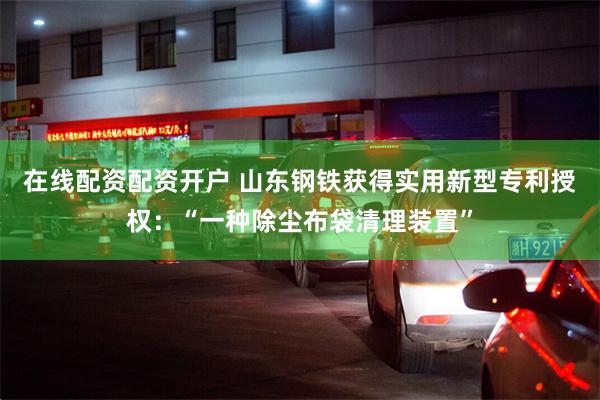 在线配资配资开户 山东钢铁获得实用新型专利授权：“一种除尘布袋清理装置”
