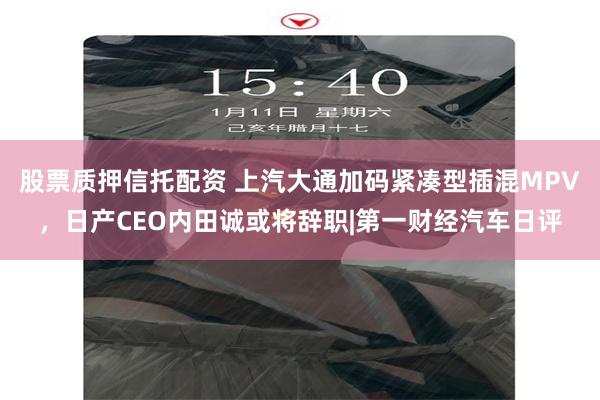 股票质押信托配资 上汽大通加码紧凑型插混MPV，日产CEO内田诚或将辞职|第一财经汽车日评