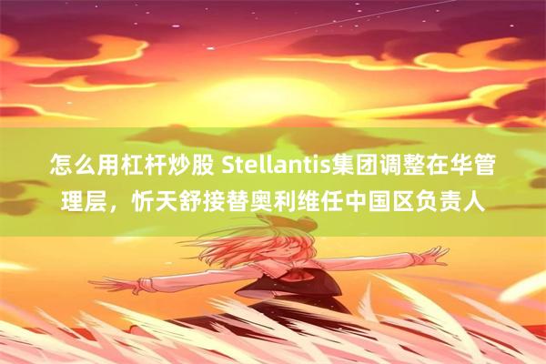 怎么用杠杆炒股 Stellantis集团调整在华管理层，忻天舒接替奥利维任中国区负责人