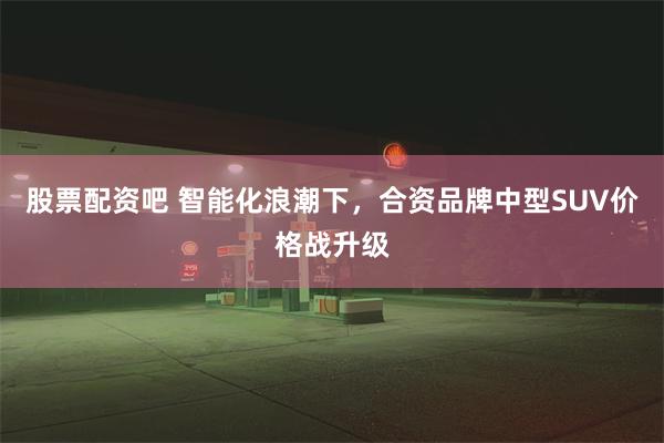股票配资吧 智能化浪潮下，合资品牌中型SUV价格战升级