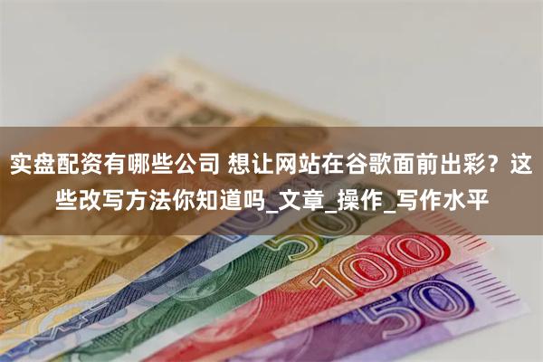 实盘配资有哪些公司 想让网站在谷歌面前出彩？这些改写方法你知道吗_文章_操作_写作水平