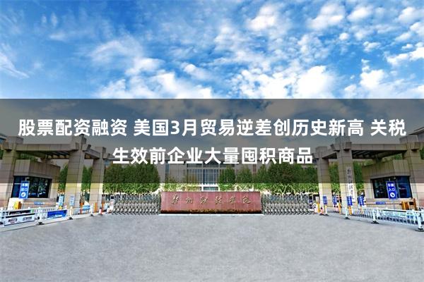 股票配资融资 美国3月贸易逆差创历史新高 关税生效前企业大量囤积商品
