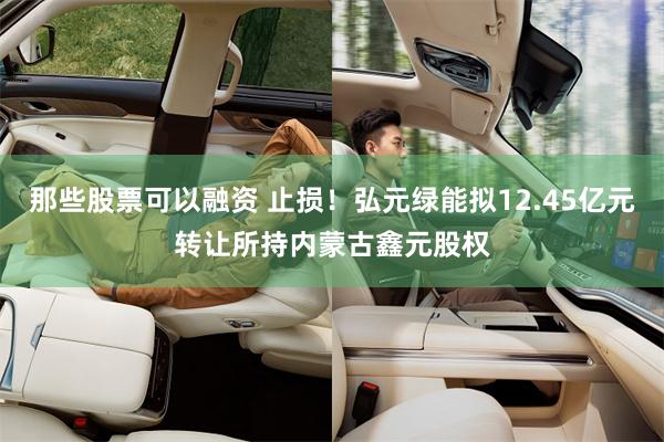 那些股票可以融资 止损！弘元绿能拟12.45亿元转让所持内蒙古鑫元股权