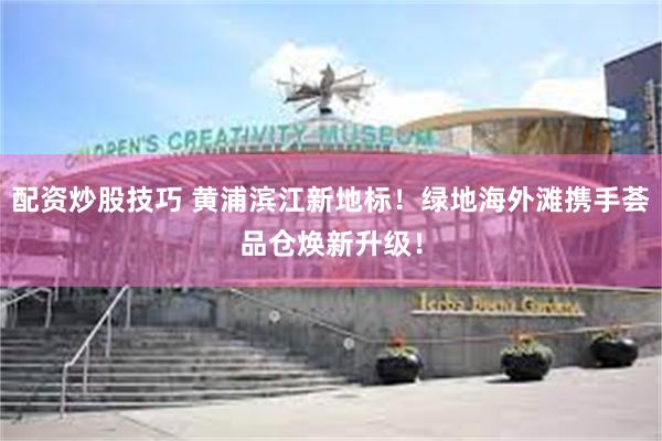 配资炒股技巧 黄浦滨江新地标！绿地海外滩携手荟品仓焕新升级！