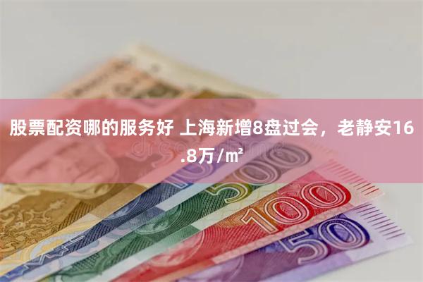 股票配资哪的服务好 上海新增8盘过会，老静安16.8万/㎡
