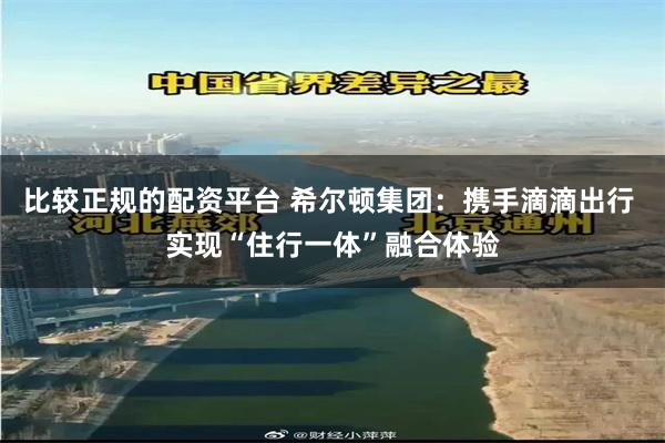 比较正规的配资平台 希尔顿集团：携手滴滴出行 实现“住行一体”融合体验