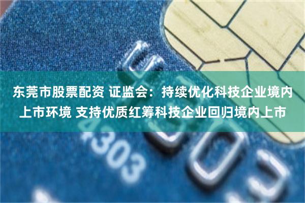 东莞市股票配资 证监会：持续优化科技企业境内上市环境 支持优质红筹科技企业回归境内上市