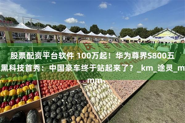 股票配资平台软件 100万起！华为尊界S800五大黑科技首秀：中国豪车终于站起来了？_km_途灵_mm