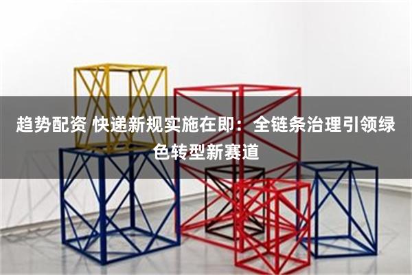 趋势配资 快递新规实施在即：全链条治理引领绿色转型新赛道