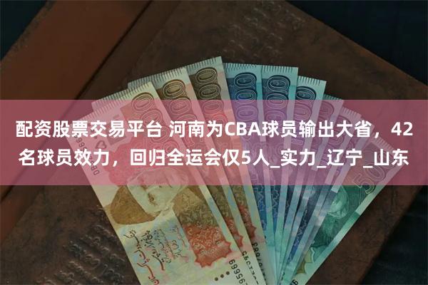配资股票交易平台 河南为CBA球员输出大省，42名球员效力，回归全运会仅5人_实力_辽宁_山东