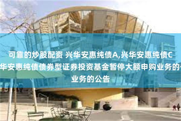 可靠的炒股配资 兴华安惠纯债A,兴华安惠纯债C: 兴华安惠纯债债券型证券投资基金暂停大额申购业务的公告