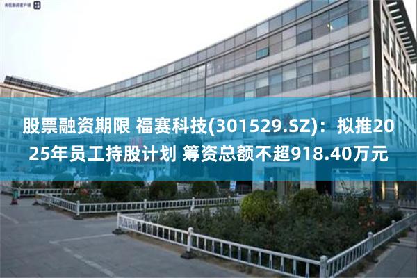 股票融资期限 福赛科技(301529.SZ)：拟推2025年员工持股计划 筹资总额不超918.40万元