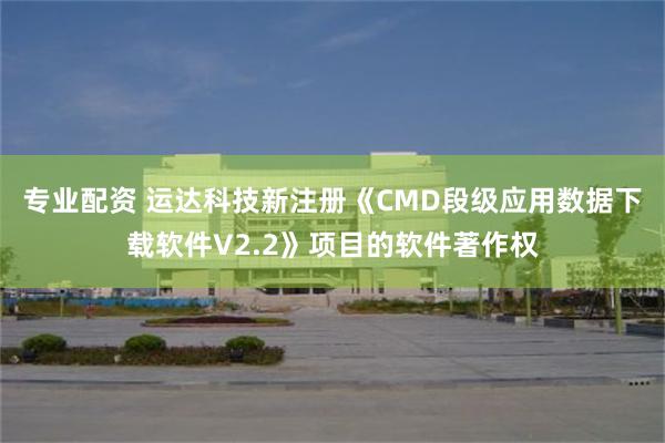 专业配资 运达科技新注册《CMD段级应用数据下载软件V2.2》项目的软件著作权