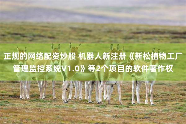 正规的网络配资炒股 机器人新注册《新松植物工厂管理监控系统V1.0》等2个项目的软件著作权