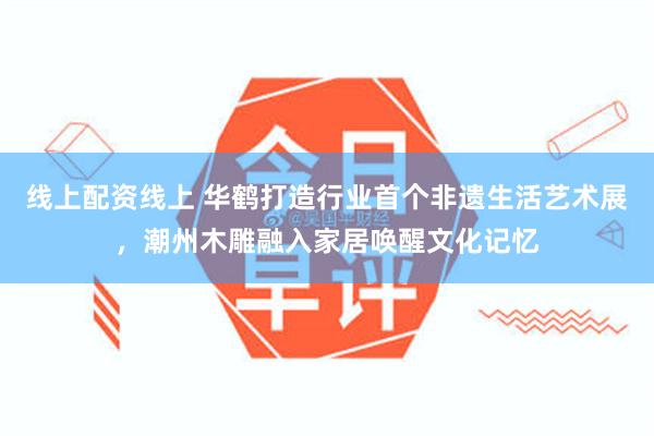 线上配资线上 华鹤打造行业首个非遗生活艺术展，潮州木雕融入家居唤醒文化记忆