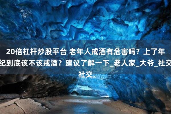 20倍杠杆炒股平台 老年人戒酒有危害吗？上了年纪到底该不该戒酒？建议了解一下_老人家_大爷_社交
