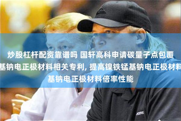 炒股杠杆配资靠谱吗 国轩高科申请碳量子点包覆的镍铁锰基钠电正极材料相关专利, 提高镍铁锰基钠电正极材料倍率性能