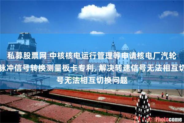 私募股票网 中核核电运行管理等申请核电厂汽轮机转速脉冲信号转换测量板卡专利, 解决转速信号无法相互切换问题