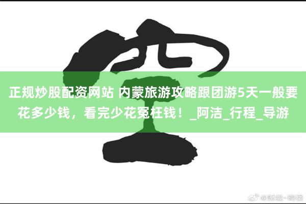 正规炒股配资网站 内蒙旅游攻略跟团游5天一般要花多少钱，看完少花冤枉钱！_阿洁_行程_导游