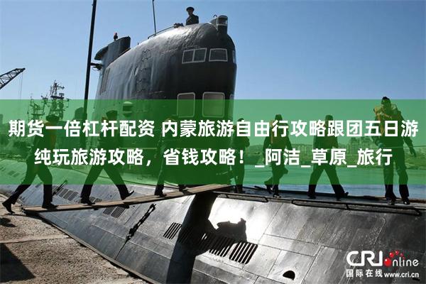 期货一倍杠杆配资 内蒙旅游自由行攻略跟团五日游纯玩旅游攻略，省钱攻略！_阿洁_草原_旅行