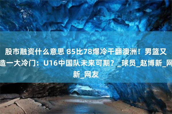 股市融资什么意思 85比78爆冷干翻澳洲！男篮又缔造一大冷门：U16中国队未来可期？_球员_赵博新_网友