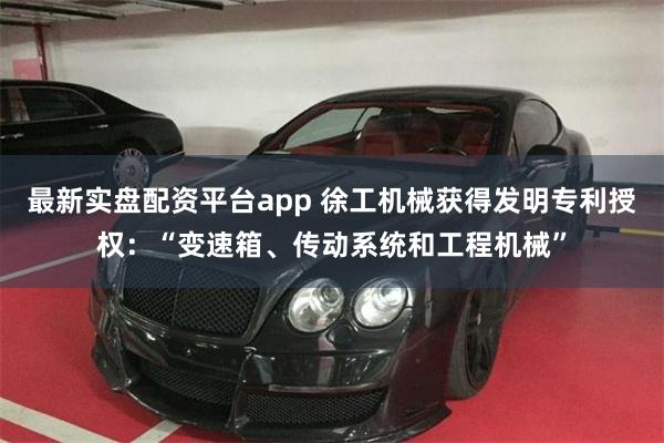 最新实盘配资平台app 徐工机械获得发明专利授权：“变速箱、传动系统和工程机械”
