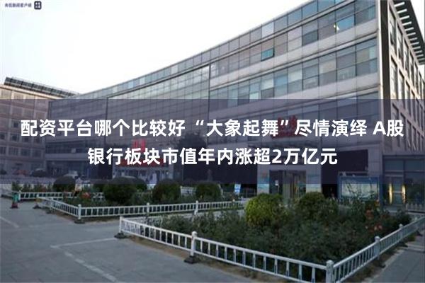 配资平台哪个比较好 “大象起舞”尽情演绎 A股银行板块市值年内涨超2万亿元