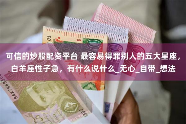 可信的炒股配资平台 最容易得罪别人的五大星座，白羊座性子急，有什么说什么_无心_自带_想法